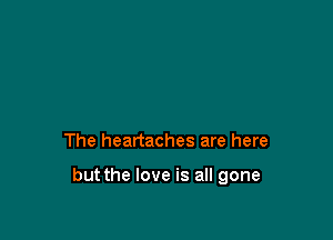 The heartaches are here

but the love is all gone