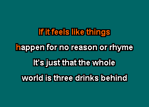 If it feels like things

happen for no reason or rhyme

It's just that the whole

world is three drinks behind