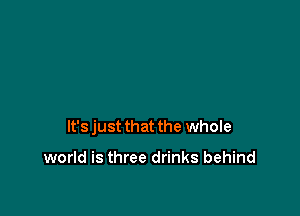 It's just that the whole

world is three drinks behind