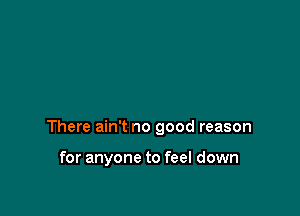 There ain't no good reason

for anyone to feel down