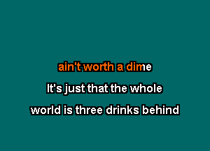 ain't worth a dime

It's just that the whole

world is three drinks behind