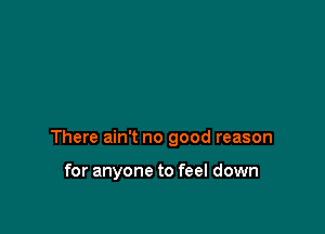 There ain't no good reason

for anyone to feel down