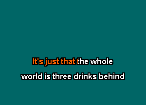 It's just that the whole

world is three drinks behind