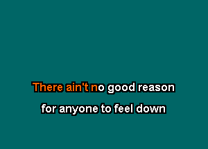 There ain't no good reason

for anyone to feel down