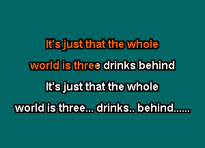 It's just that the whole

world is three drinks behind

It's just that the whole

world is three... drinks. behind ......