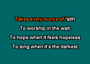 Takes every ounce offaith

To worship in the wait

To hope when it feels hopeless

To sing when it's the darkest