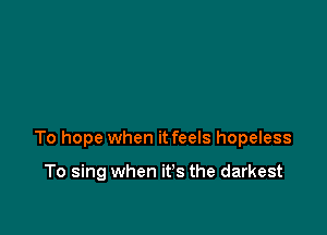 To hope when it feels hopeless

To sing when it's the darkest