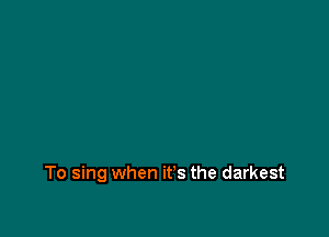 To sing when it's the darkest