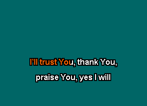 Pll trust You, thank You,

praise You, yes I will