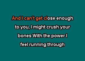 And I cant get close enough

to you, I might crush your

bones With the power I

feel running through