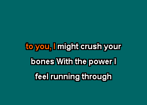 to you, I might crush your

bones With the power I

feel running through