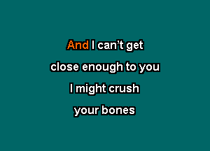 And I cam get

close enough to you

I might crush

your bones