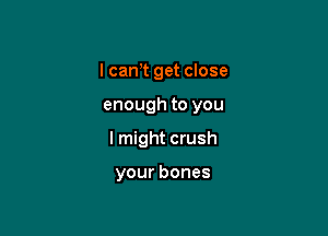 I can,t get close

enough to you

I might crush

your bones