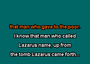 that man who gave to the poor.
I know that man who called
Lazarus name, up from

the tomb Lazarus came forth...