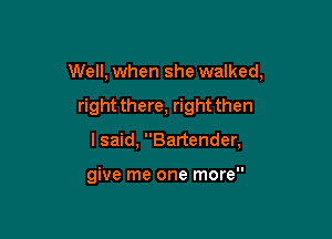 Well, when she walked,

right there, right then

I said, Bartender,

give me one more