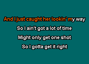 And ljust caught her lookin' my way

So I ain't got a lot of time

Might only get one shot

80 I gotta get it right