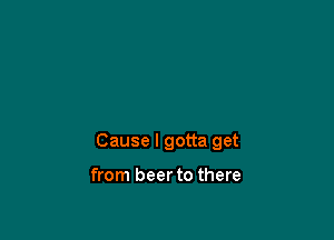 Cause I gotta get

from beer to there