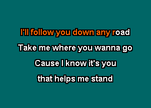 I'll follow you down any road

Take me where you wanna go

Cause I know it's you

that helps me stand