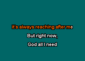 it's always reaching after me

But right now,
God all I need