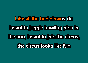 Like all the bad clowns do

I want tojuggle bowling pins in

the sun, I want to join the circus,

the circus looks like fun