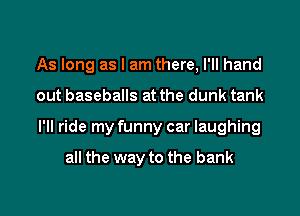 As long as I am there, I'll hand

out baseballs at the dunk tank

I'll ride my funny car laughing

all the way to the bank