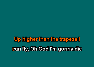 Up higher than the trapeze I

can fly, Oh God I'm gonna die