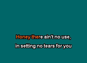 Honey there ain't no use,

in setting no tears for you