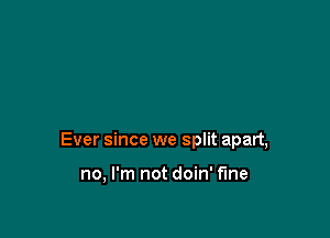 Ever since we split apart,

no, I'm not doin' f'me