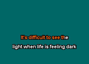 It's difficult to see the

light when life is feeling dark