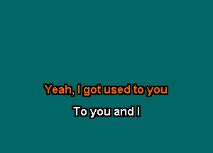 Yeah, I got used to you

To you and I