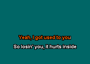 Yeah, I got used to you

So losin' you, it hurts inside