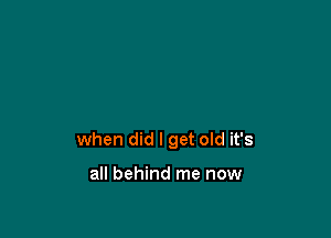 when did I get old it's

all behind me now