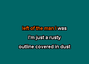 left ofthe man I was

I'm just a rusty

outline covered in dust