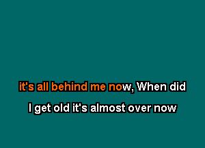 it's all behind me now, When did

I get old it's almost over now