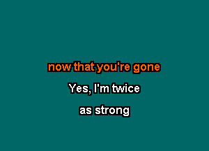 now that you're gone

Yes, I'm twice

as strong