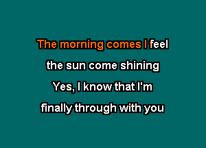 The morning comes lfeel
the sun come shining

Yes, I know that I'm

finally through with you