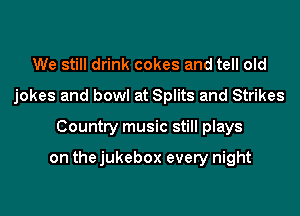 We still drink cokes and tell old
jokes and bowl at Splits and Strikes
Country music still plays

on the jukebox every night