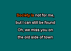 Society is not for me,

butl can still be found
Oh, we miss you on

the old side oftown