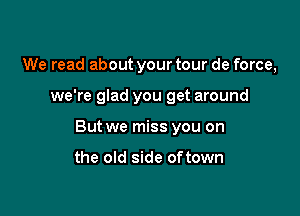 We read about your tour de force,

we're glad you get around

But we miss you on

the old side oftown