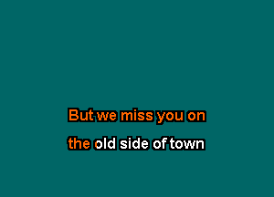 But we miss you on

the old side oftown