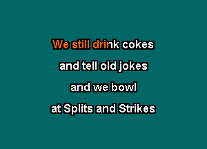 We still drink cokes

and tell oldjokes

and we bowl
at Splits and Strikes