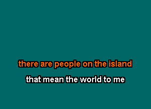 there are people on the island

that mean the world to me