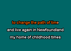 to change the path oftime

and live again in Newfoundland

my home of childhood times