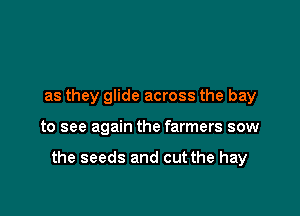 as they glide across the bay

to see again the farmers sow

the seeds and cut the hay