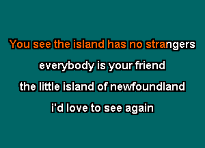 You see the island has no strangers
everybody is your friend
the little island of newfoundland

i'd love to see again