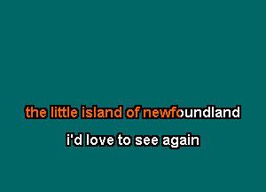 the little island of newfoundland

i'd love to see again