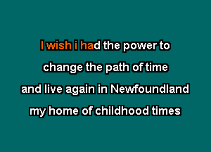 I wish i had the power to

change the path oftime
and live again in Newfoundland

my home of childhood times