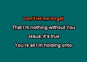 Dom let me forget
That Pm nothing without You

Jesus, it's true

You're all I'm holding onto