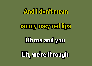 And I don't mean
on my rosy red lips

Uh me and you

Uh, we're through