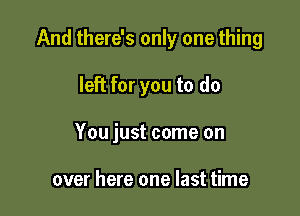 And there's only one thing

left for you to do

You just come on

over here one last time